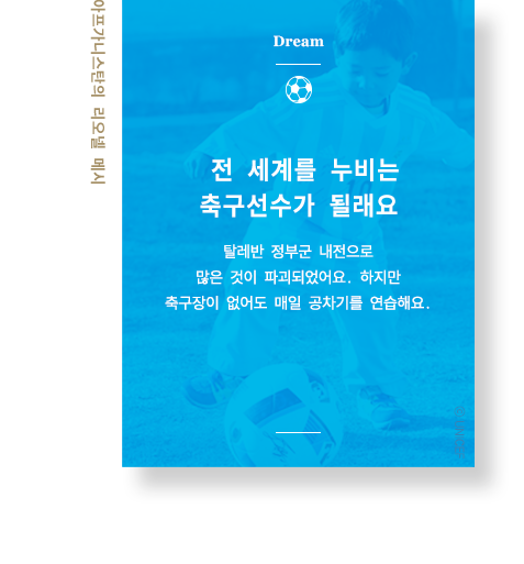 전 세계를 누비는 축구선수가 될래요 탈레반 정부군 내전으로 많은 것이 파괴되었어요. 하지만 축구장이 없어도 매일 공차기를 연습해요. 아프가니스탄의 리오넬 메시