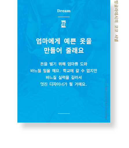 엄마에게 예쁜 옷을 만들어 줄래요 돈을 벌기 위해 엄마를 도와 바느질 일을 해요. 학교에 갈 수 없지만 바느질 실력을 길러서 멋진 디자이너가 될 거에요. 방글라데시의 코코샤넬