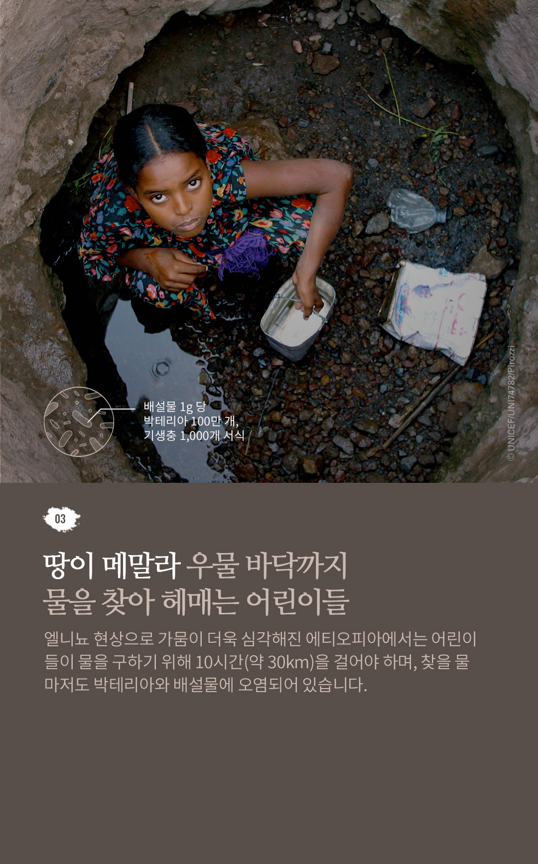 03. 땅이 메말라 우물 바닥까지 물을 찾아 헤매는 어린이들 엘니뇨 현상으로 가뭄이 더욱 심각해진 에티오피아에서는
					어린이들이 물을 구하기 위해 10시간(약 30Km)을 걸어야 하며, 찾을 물마저도 박테리아와 배설물에 오염되어 있습니다.